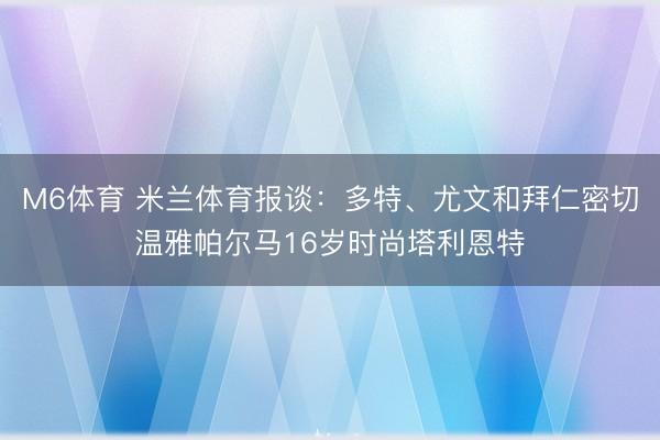 M6体育 米兰体育报谈:多特、尤文和拜仁密切温雅帕尔马16岁时尚塔利恩特