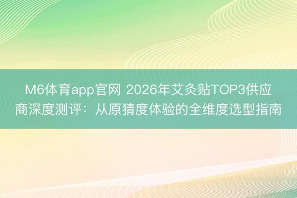 M6体育app官网 2026年艾灸贴TOP3供应商深度测评:从原猜度体验的全维度选型指南