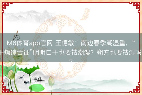 M6体育app官网 王德敏:南边春季潮湿重,“干燥综合征”明明口干也要祛潮湿?朔方也要祛湿吗?