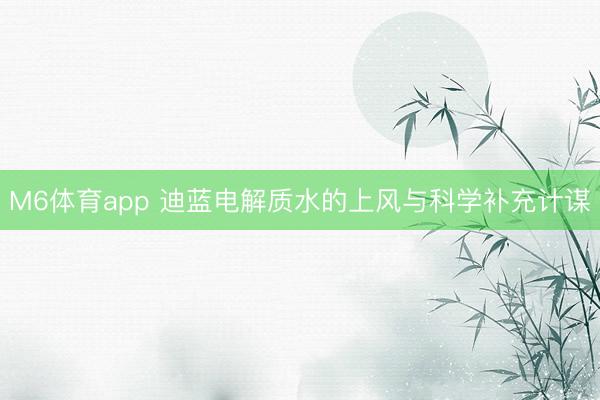 M6体育app 迪蓝电解质水的上风与科学补充计谋