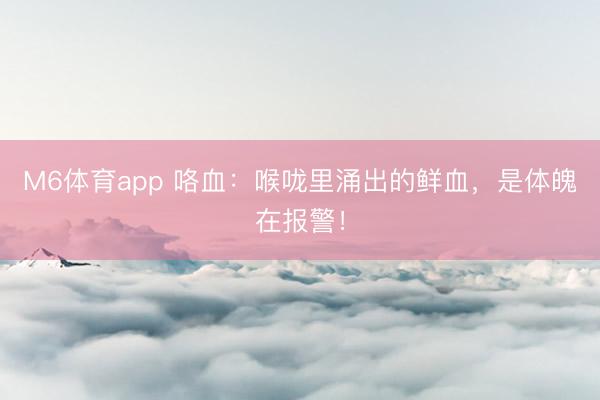 M6体育app 咯血：喉咙里涌出的鲜血，是体魄在报警！