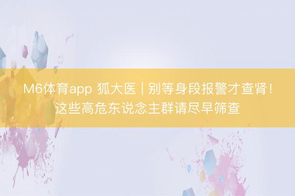 M6体育app 狐大医 | 别等身段报警才查肾！这些高危东说念主群请尽早筛查