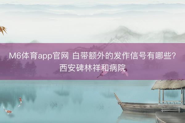 M6体育app官网 白带额外的发作信号有哪些?西安碑林祥和病院