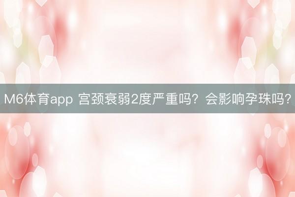 M6体育app 宫颈衰弱2度严重吗？会影响孕珠吗？