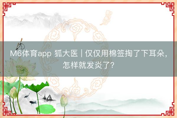 M6体育app 狐大医 | 仅仅用棉签掏了下耳朵，怎样就发炎了？