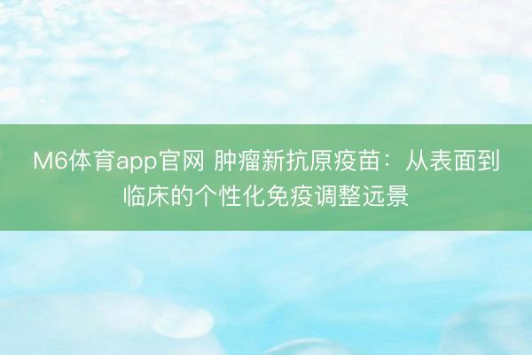M6体育app官网 肿瘤新抗原疫苗：从表面到临床的个性化免疫调整远景