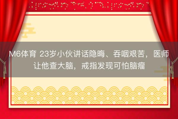 M6体育 23岁小伙讲话隐晦、吞咽艰苦,医师让他查大脑,戒指发现可怕脑瘤