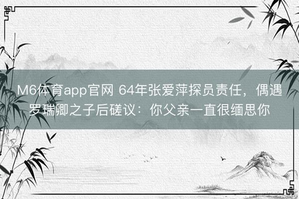 M6体育app官网 64年张爱萍探员责任，偶遇罗瑞卿之子后磋议：你父亲一直很缅思你