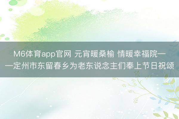 M6体育app官网 元宵暖桑榆 情暖幸福院——定州市东留春乡为老东说念主们奉上节日祝颂