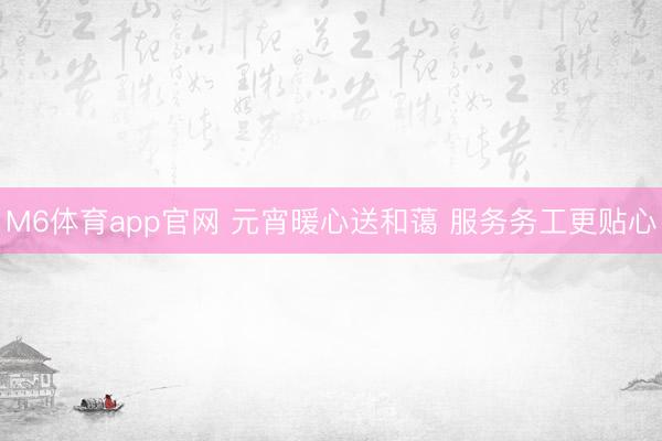 M6体育app官网 元宵暖心送和蔼 服务务工更贴心