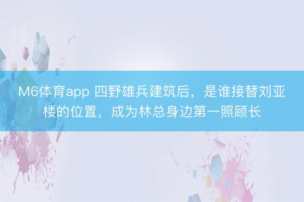 M6体育app 四野雄兵建筑后，是谁接替刘亚楼的位置，成为林总身边第一照顾长