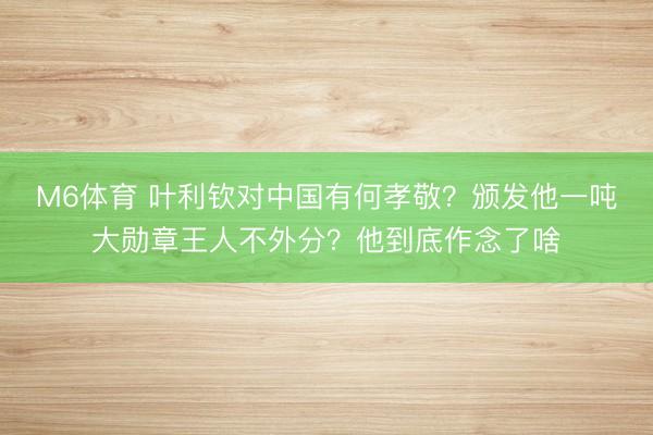 M6体育 叶利钦对中国有何孝敬？颁发他一吨大勋章王人不外分？他到底作念了啥