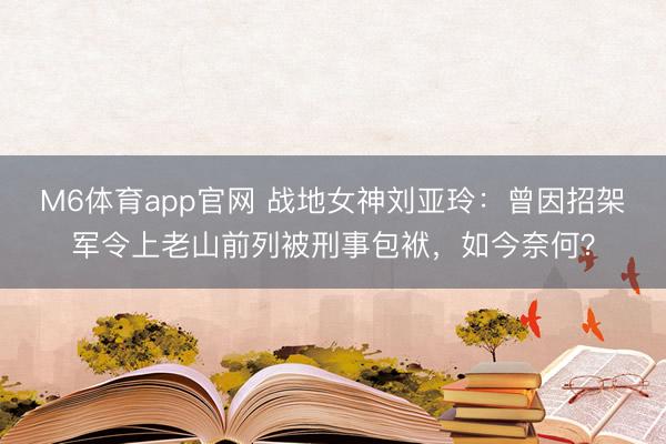 M6体育app官网 战地女神刘亚玲:曾因招架军令上老山前列被刑事包袱,如今奈何?