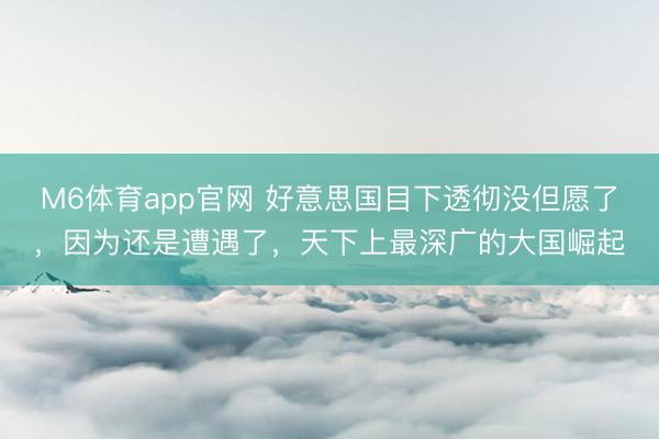 M6体育app官网 好意思国目下透彻没但愿了，因为还是遭遇了，天下上最深广的大国崛起