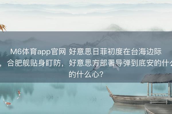 M6体育app官网 好意思日菲初度在台海边际军演,合肥舰贴身盯防,好意思方部署导弹到底安的什么心?