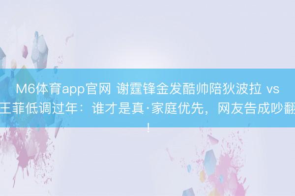 M6体育app官网 谢霆锋金发酷帅陪狄波拉 vs 王菲低调过年：谁才是真·家庭优先，网友告成吵翻！