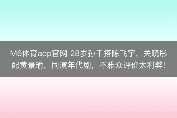 M6体育app官网 28岁孙千搭陈飞宇，关晓彤配黄景瑜，同演年代剧，不雅众评价太利弊！