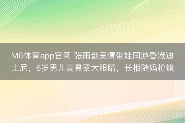 M6体育app官网 张雨剑吴倩带娃同游香港迪士尼，6岁男儿高鼻梁大眼睛，长相随妈抢镜