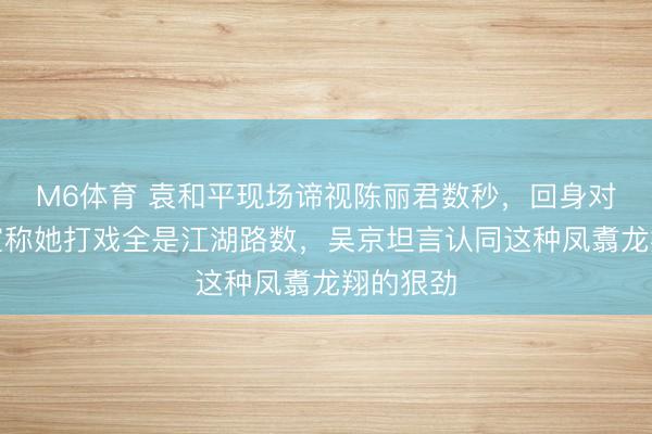 M6体育 袁和平现场谛视陈丽君数秒，回身对吴京柔宣称她打戏全是江湖路数，吴京坦言认同这种凤翥龙翔的狠劲