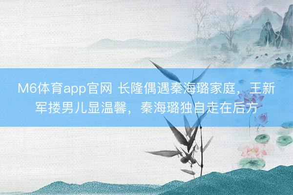 M6体育app官网 长隆偶遇秦海璐家庭，王新军搂男儿显温馨，秦海璐独自走在后方
