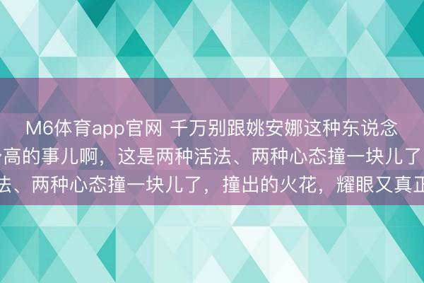M6体育app官网 千万别跟姚安娜这种东说念主站通盘合影。这哪是身高的事儿啊，这是两种活法、两种心态撞一块儿了，撞出的火花，耀眼又真正