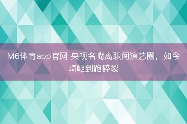 M6体育app官网 央视名嘴离职闯演艺圈，如今崎岖到跑碎裂