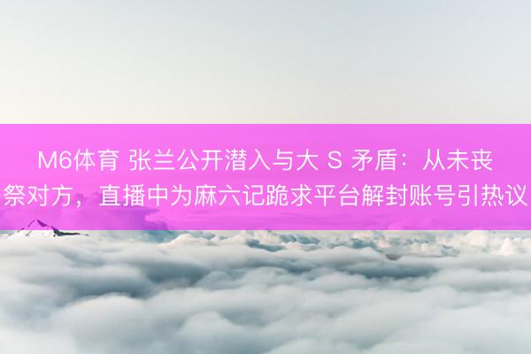 M6体育 张兰公开潜入与大 S 矛盾：从未丧祭对方，直播中为麻六记跪求平台解封账号引热议