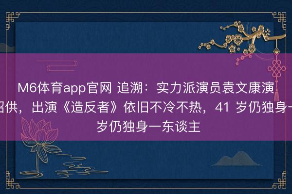 M6体育app官网 追溯：实力派演员袁文康演技备受招供，出演《造反者》依旧不冷不热，41 岁仍独身一东谈主