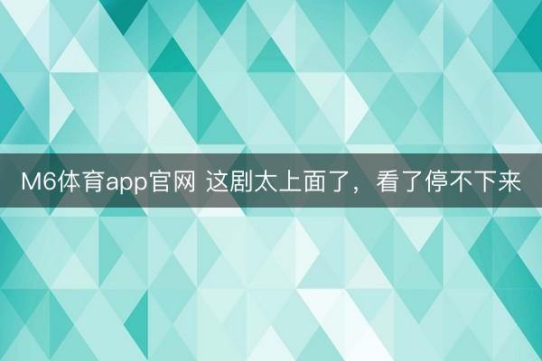 M6体育app官网 这剧太上面了，看了停不下来