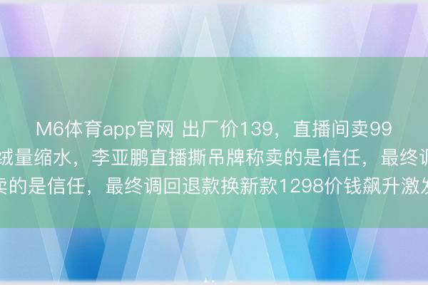 M6体育app官网 出厂价139，直播间卖998，虚耗者剪开穿着发现绒量缩水，李亚鹏直播撕吊牌称卖的是信任，最终调回退款换新款1298价钱飙升激发质疑