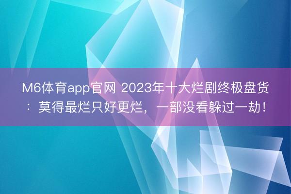 M6体育app官网 2023年十大烂剧终极盘货:莫得最烂只好更烂,一部没看躲过一劫!