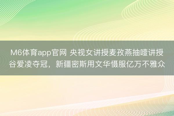 M6体育app官网 央视女讲授麦孜燕抽噎讲授谷爱凌夺冠,新疆密斯用文华慑服亿万不雅众