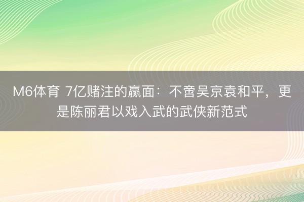 M6体育 7亿赌注的赢面：不啻吴京袁和平，更是陈丽君以戏入武的武侠新范式