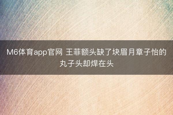 M6体育app官网 王菲额头缺了块眉月章子怡的丸子头却焊在头