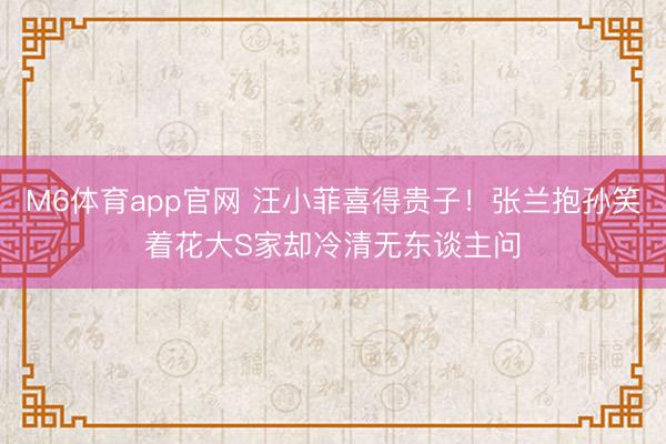 M6体育app官网 汪小菲喜得贵子！张兰抱孙笑着花大S家却冷清无东谈主问