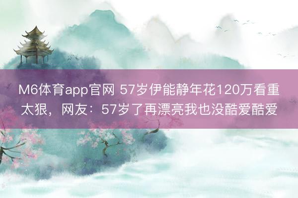 M6体育app官网 57岁伊能静年花120万看重太狠，网友：57岁了再漂亮我也没酷爱酷爱
