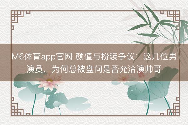 M6体育app官网 颜值与扮装争议：这几位男演员，为何总被盘问是否允洽演帅哥