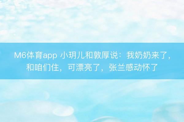M6体育app 小玥儿和敦厚说：我奶奶来了，和咱们住，可漂亮了，张兰感动怀了