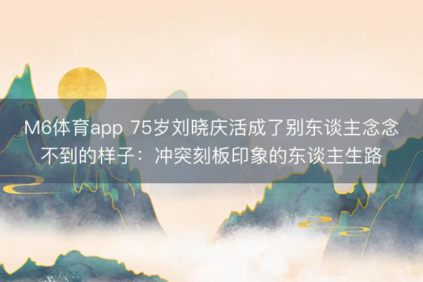 M6体育app 75岁刘晓庆活成了别东谈主念念不到的样子：冲突刻板印象的东谈主生路