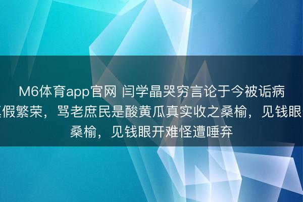 M6体育app官网 闫学晶哭穷言论于今被诟病有因，无论真假繁荣，骂老庶民是酸黄瓜真实收之桑榆，见钱眼开难怪遭唾弃