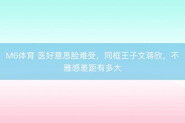 M6体育 医好意思脸难受，同框王子文蒋欣，不雅感差距有多大