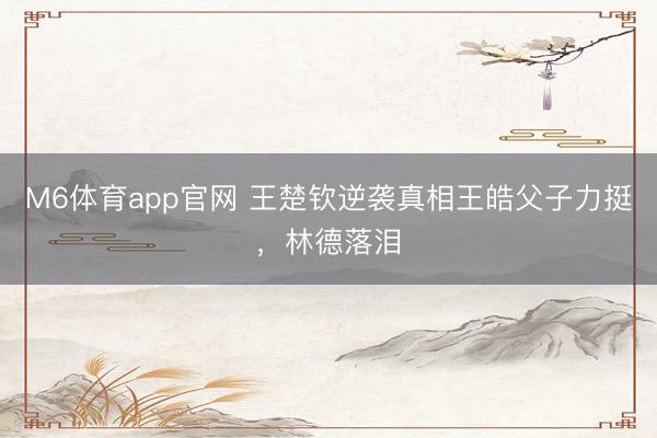 M6体育app官网 王楚钦逆袭真相王皓父子力挺，林德落泪