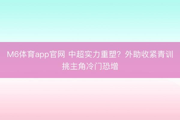 M6体育app官网 中超实力重塑？外助收紧青训挑主角冷门恐增
