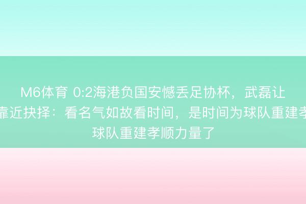 M6体育 0:2海港负国安憾丢足协杯，武磊让穆斯卡特靠近抉择：看名气如故看时间，是时间为球队重建孝顺力量了