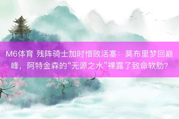 M6体育 残阵骑士加时惜败活塞：莫布里梦回巅峰，阿特金森的“无源之水”裸露了致命软肋？