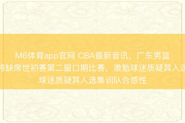 M6体育app官网 CBA最新音讯，广东男篮后卫徐杰因伤将缺席世初赛第二窗口期比赛，激勉球迷质疑其入选集训队合感性