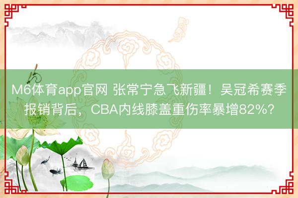 M6体育app官网 张常宁急飞新疆！吴冠希赛季报销背后，CBA内线膝盖重伤率暴增82%？