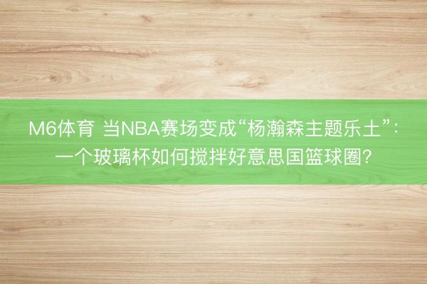 M6体育 当NBA赛场变成“杨瀚森主题乐土”：一个玻璃杯如何搅拌好意思国篮球圈？