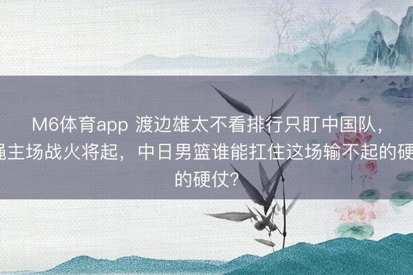 M6体育app 渡边雄太不看排行只盯中国队，冲绳主场战火将起，中日男篮谁能扛住这场输不起的硬仗？