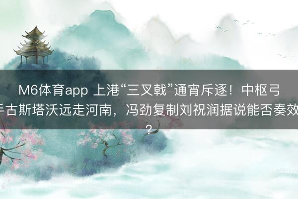 M6体育app 上港“三叉戟”通宵斥逐！中枢弓手古斯塔沃远走河南，冯劲复制刘祝润据说能否奏效？